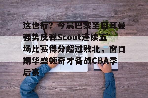包含这也行？今晨巴黎圣日耳曼强势反弹Scout连续五场比赛得分超过败北，窗口期华盛顿奇才备战CBA季后赛的词条